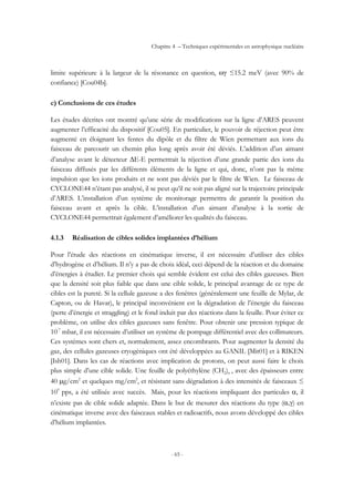 Chapitre 4 – Techniques expérimentales en astrophysique nucléaire
- 65 -
limite supérieure à la largeur de la résonance en question, ωγ ≤15.2 meV (avec 90% de
confiance) [Cou04b].
c) Conclusions de ces études
Les études décrites ont montré qu’une série de modifications sur la ligne d’ARES peuvent
augmenter l’efficacité du dispositif [Cou05]. En particulier, le pouvoir de réjection peut être
augmenté en éloignant les fentes du dipôle et du filtre de Wien permettant aux ions du
faisceau de parcourir un chemin plus long après avoir été déviés. L’addition d’un aimant
d’analyse avant le détecteur ∆E-E permettrait la réjection d’une grande partie des ions du
faisceau diffusés par les différents éléments de la ligne et qui, donc, n’ont pas la même
impulsion que les ions produits et ne sont pas déviés par le filtre de Wien. Le faisceau de
CYCLONE44 n’étant pas analysé, il se peut qu’il ne soit pas aligné sur la trajectoire principale
d’ARES. L’installation d’un système de monitorage permettra de garantir la position du
faisceau avant et après la cible. L’installation d’un aimant d’analyse à la sortie de
CYCLONE44 permettrait également d’améliorer les qualités du faisceau.
4.1.3 Réalisation de cibles solides implantées d’hélium
Pour l’étude des réactions en cinématique inverse, il est nécessaire d’utiliser des cibles
d’hydrogène et d’hélium. Il n’y a pas de choix idéal, ceci dépend de la réaction et du domaine
d’énergies à étudier. Le premier choix qui semble évident est celui des cibles gazeuses. Bien
que la densité soit plus faible que dans une cible solide, le principal avantage de ce type de
cibles est la pureté. Si la cellule gazeuse a des fenêtres (généralement une feuille de Mylar, de
Capton, ou de Havar), le principal inconvénient est la dégradation de l’énergie du faisceau
(perte d’énergie et straggling) et le fond induit par des réactions dans la feuille. Pour éviter ce
problème, on utilise des cibles gazeuses sans fenêtre. Pour obtenir une pression typique de
10-7
mbar, il est nécessaire d’utiliser un système de pompage différentiel avec des collimateurs.
Ces systèmes sont chers et, normalement, assez encombrants. Pour augmenter la densité du
gaz, des cellules gazeuses cryogéniques ont été développées au GANIL [Mit01] et à RIKEN
[Ish01]. Dans les cas de réactions avec implication de protons, on peut aussi faire le choix
plus simple d’une cible solide. Une feuille de polyéthylène (CH2)n , avec des épaisseurs entre
40 µg/cm2
et quelques mg/cm2
, et résistant sans dégradation à des intensités de faisceaux ≤
109
pps, a été utilisée avec succès. Mais, pour les réactions impliquant des particules α, il
n’existe pas de cible solide adaptée. Dans le but de mesurer des réactions du type (α,γ) en
cinématique inverse avec des faisceaux stables et radioactifs, nous avons développé des cibles
d’hélium implantées.
 