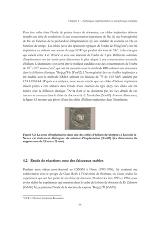 Chapitre 4 – Techniques expérimentales en astrophysique nucléaire
- 66 -
Pour être utiles dans l’étude de petites forces de résonance, ces cibles implantées doivent
remplir une série de conditions: (i) une concentration importante de He; (ii) une homogénéité
de He en fonction de la profondeur d’implantation; (ii) une stabilité du contenu en He en
fonction du temps. Les cibles (avec des épaisseurs typiques de l’ordre de 50 µg/cm2
) ont été
implantées en utilisant une source du type ECR4
qui produit des ions de 4
He1+
à des énergies
qui varient entre 4 et 18 keV et avec une intensité de l’ordre de 5 µA. Différents substrats
d’implantation ont été testés pour déterminer le plus adapté à une concentration maximale
d’hélium. L’aluminium s’est avéré être le meilleur candidat avec des concentrations de l’ordre
de 1017
– 1018
atomes/cm2
, qui ont été mesurées avec la méthode RBS utilisant une résonance
dans la diffusion élastique 4
He(p,p)4
He [Van02]. L’homogénéité des ces feuilles implantées a
été étudiée avec la méthode ERDA utilisant un faisceau de 19
F de 13.5 MeV accéléré par
CYCLONE44. D’après ces analyses, nous avons conclu que ces cibles d’hélium implantées
étaient prêtes à être utilisées dans l’étude d’une réaction du type (α,γ). Les cibles ont été
testées avec la diffusion élastique 15
N+α dont je ne discuterai pas ici. Les détails de ces
travaux se trouvent dans la thèse de doctorat de F. Vanderbist [Van05]. Comme illustration,
la figure 4.3 montre une photo d’une des cibles d’hélium implantées dans l’aluminium.
Figure 4.3: La zone d’implantation dans une des cibles d’hélium développées à Louvain-la-
Neuve est clairement distinguée du substrat d’implantation [Van05] (les dimensions du
support sont de 25 mm x 25 mm).
4.2 Étude de réactions avec des faisceaux stables
Pendant mon séjour post-doctoral au CSNSM à Orsay (1993-1994), j’ai continué ma
collaboration avec le groupe de Claus Rolfs à l’Université de Bochum, où j’avais réalisé les
expériences qui ont fait partie de ma thèse de doctorat. Pendant les étés 1993 et 1994, nous
avons réalisé les expériences qui entraient dans le cadre de la thèse de doctorat de D. Zahnow
[Zah96]. Ici, je présente l’étude de la réaction de capture 9
Be(p,γ)10
B [Zah95].
4 ECR = Electron Cyclotron Resonance
 
