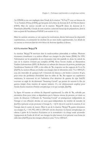 Chapitre 4 – Techniques expérimentales en astrophysique nucléaire
- 67 -
Au CSNSM, je me suis impliquée dans l’étude de la réaction 15
N(7
Li,t)19
F avec un faisceau de
7
Li au Tandem d’Orsay [Oli96], qui fait partie de la thèse de doctorat de F. de Oliveira Santos
[Oli95]. Mais j’ai surtout travaillé sur la réaction 7
Be(p,γ)8
B (thèse de doctorat de F.
Hammache [Ham99]). L’étude de cette réaction a nécessité beaucoup de préparations, dont la
mise au point de l’accélérateur PAPAP (voir section 4.1.1).
Dans les sections suivantes, je vais exposer les motivations, décrire brièvement les dispositifs
expérimentaux, et commenter les résultats de ces trois études expérimentales. Les détails de
ces travaux se trouvent dans les trois thèses de doctorat signalées ci-dessus.
4.2.1 La réaction 9
Be(p,γ)10
B
La réaction 9
Be(p,γ)10
B intervient dans la nucléosynthèse primordiale et stellaire. Plusieurs
résonances contribuent à sa section efficace aux énergies les plus basses [Til04]. En 1995,
l’information sur les propriétés de ces résonances était très partielle et, donc, les calculs du
taux de la réaction n’étaient pas complets [CF88]. Nous l’avons étudiée au Dynamitron
Tandem Laboratorium (DTL) de Bochum en utilisant des faisceaux de protons, produits par
l’accélérateur Tandem de 4 MV, et des cibles de 9
Be, évaporées sur des supports de Cu et Ta
[Zah95]. La section efficace est étudiée aux énergies dans le laboratoire entre 75 et 1800 keV,
avec des intervalles de quelques keV. L’intensité du faisceau a été limitée à environ 30 µA,
pour éviter des problèmes d’instabilité dans les cibles de 9
Be. Par rapport aux expériences
antérieures, la nouveauté ici est l’utilisation d’un détecteur de gamma de type NaI(Tl)
couvrant un angle de 4π dénommé ‘‘Summing Crystal’’, qui permet de mesurer le flux de
gamma intégré d’une réaction de capture radiative. Il a été ultérieurement employé pour
l’étude d’autres réactions d’intérêt astrophysique (voir par exemple, [Spy00]).
La figure 4.4 montre un schéma du dispositif expérimental. La cible de 9
Be, refroidie par
circulation d’eau pour éviter sa dégradation par le faisceau intense de protons, est située au
centre du détecteur. L’efficacité du ‘‘Summing Crystal’’ est pratiquement indépendante de
l’énergie et son efficacité absolue est aussi quasi-indépendante du nombre de cascades γγ
[Jun92] et présente un pic prononcé à l’énergie Eγ = Q+E (Q est le seuil de la réaction, E est
l’énergie dans le centre de masse). Dans le cas de la réaction 9
Be(p,γ)10
B, quatre résonances
aux énergies ER = 319, 992, 1083 et 1290 keV ont été observées. Le facteur astrophysique est
obtenu à partir de la fonction d’excitation en la normalisant à la charge totale accumulée
(typiquement de l’ordre de 60 mC aux énergies les plus basses); il est présenté sous forme de
table dans [Zah95] pour des énergies effectives entre 73.3 et 1800 keV.
 