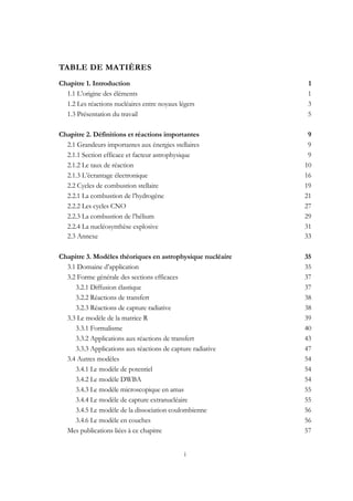 i
TABLE DE MATIÈRES
Chapitre 1. Introduction 1
1.1 L’origine des éléments 1
1.2 Les réactions nucléaires entre noyaux légers 3
1.3 Présentation du travail 5
Chapitre 2. Définitions et réactions importantes 9
2.1 Grandeurs importantes aux énergies stellaires 9
2.1.1 Section efficace et facteur astrophysique 9
2.1.2 Le taux de réaction 10
2.1.3 L’écrantage électronique 16
2.2 Cycles de combustion stellaire 19
2.2.1 La combustion de l’hydrogène 21
2.2.2 Les cycles CNO 27
2.2.3 La combustion de l’hélium 29
2.2.4 La nucléosynthèse explosive 31
2.3 Annexe 33
Chapitre 3. Modèles théoriques en astrophysique nucléaire 35
3.1 Domaine d’application 35
3.2 Forme générale des sections efficaces 37
3.2.1 Diffusion élastique 37
3.2.2 Réactions de transfert 38
3.2.3 Réactions de capture radiative 38
3.3 Le modèle de la matrice R 39
3.3.1 Formalisme 40
3.3.2 Applications aux réactions de transfert 43
3.3.3 Applications aux réactions de capture radiative 47
3.4 Autres modèles 54
3.4.1 Le modèle de potentiel 54
3.4.2 Le modèle DWBA 54
3.4.3 Le modèle microscopique en amas 55
3.4.4 Le modèle de capture extranucléaire 55
3.4.5 Le modèle de la dissociation coulombienne 56
3.4.6 Le modèle en couches 56
Mes publications liées à ce chapitre 57
 