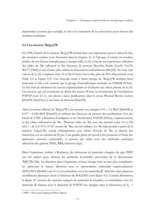 Chapitre 4 – Techniques expérimentales en astrophysique nucléaire
- 71 -
importantes (comme par exemple, le rôle et le traitement de la convection) pour donner des
résultats concluants.
4.2.3 La réaction 7
Be(p,γ)8
B
En 1998, l’intérêt de la réaction 7
Be(p,γ)8
B résidait dans son importance pour le calcul du flux
des neutrinos solaires (voir discussion dans le chapitre 2). A l’époque, il existait six résultats
publiés de son facteur astrophysique à énergie nulle, S17(0). Cinq de ces expériences utilisaient
des cibles de 7
Be radioactif et des faisceaux de protons [Kav60a, Par66, Kav69, Vau70,
Wie77, Fil83] et une d’entre elles utilisait la dissociation coulombienne [Mot94]. Au total, sept
valeurs de S17(0) comprises entre 16 et 28 eV-barn c'est-à-dire, plus de 50% d’incertitude (voir
Table 2.4 et Figure 2.3). Une nouvelle étude à basse énergie de 7
Be(p,γ)8
B semblait donc
nécessaire et elle a été entamée par le groupe d’astrophysique nucléaire au CSNSM d’Orsay.
Le but était de minimiser les erreurs expérimentales et d’obtenir une valeur précise de S17(0).
Ces travaux, qui ont commencé au début des années 90 avec la construction de l’accélérateur
PAPAP (voir 4.1.1), ont abouti à deux publications dans la revue Physical Review Letters
[Ham98, Ham01] et à une thèse de doctorat [Ham99].
Ainsi, la section efficace de 7
Be(p,γ)8
B a été mesurée aux énergies 0.35 – 1.4 MeV [Ham98] et
0.117 – 0.186 MeV [Ham01] en utilisant des faisceaux de protons des accélérateurs Van der
Graaf de 4 MV à Bordeaux-Gradignan et de l’accélérateur PAPAP d’Orsay, respectivement,
et des cibles radioactives de 7
Be. Plusieurs cibles de 7
Be, avec des activités entre 10 et 130
mCi (~ de 0.2×106
à 3×106
atomes de 7
Be), ont été utilisées. Le 7
Be était produit à partir de la
réaction 7
Li(p,n)7
Be, extrait chimiquement sous forme d’oxyde de 7
Be, et déposé par
électrolyse sur un substrat de Pt pur. Une grande partie du travail a été consacrée à l’étude des
épaisseurs, activités, uniformités, et puretés des cibles avec des méthodes nucléaires
(détection des gamma, PIXE, RBS, réactions (d,p)).
Dans l’expérience réalisée à Bordeaux, des détecteurs de particules chargées du type PIPS6
ont été utilisés pour détecter les particules α retardées provenant de la décroissance
8
B(β+
)8
Be*
(2α). La détection dans l’expérience à basse énergie était un peu plus compliquée:
les particules α étaient détectées avec le spectromètre solénoïdal superconducteur
(SOLENO) [Sha84] (voir 4.1.1) en coïncidence avec les particules β+
détectées dans plusieurs
scintillateurs plastiques situés à l’intérieur de SOLENO (voir figure 4.1). Comme illustration,
la figure 4.7 montre des spectres typiques de particules α retardées en coïncidence avec les
particules β obtenus avec le dispositif de PAPAP aux énergies dans le laboratoire de Ep =
6 PIPS = Passivated Implanted Planar Silicon.
 