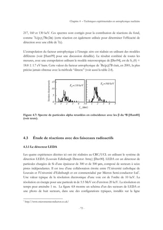 Chapitre 4 – Techniques expérimentales en astrophysique nucléaire
- 72 -
217, 160 et 130 keV. Ces spectres sont corrigés pour la contribution de réactions du fond,
comme 7
Li(p,γ1)8
Be(2α) (cette réaction est également utilisée pour déterminer l’efficacité de
détection avec une cible de 7
Li).
L’extrapolation du facteur astrophysique à l’énergie zéro est réalisée en utilisant des modèles
différents (voir [Ham99] pour une discussion détaillée). Le résultat combiné de toutes les
mesures, avec une extrapolation utilisant le modèle microscopique de [Des94], est de S17(0) =
18.8 ± 1.7 eV barn. Cette valeur du facteur astrophysique de 7
Be(p,γ)8
B était, en 2001, la plus
précise jamais obtenue avec la méthode ‘‘directe’’ (voir aussi la table 2.4).
Figure 4.7: Spectre de particules alpha retardées en coïncidence avec les β du 8B [Ham01]
(voir texte).
4.3 Étude de réactions avec des faisceaux radioactifs
4.3.1 Le détecteur LEDA
Les quatre expériences décrites ici ont été réalisées au CRC/UCL en utilisant le système de
détection LEDA (Louvain Edinburgh Detector Array) [Dav00]. LEDA est un détecteur de
particules chargées de Si d’une épaisseur de 300 et de 500 µm, composé de secteurs à seize
pistes indépendantes. Il est issu d’une collaboration étroite entre l’Université catholique de
Louvain et l’Université d’Edinburgh et est commercialisé par Micron Semi-conductor Ltd7
.
Une valeur typique de la résolution électronique d’une voie est de l’ordre de 10 keV. La
résolution en énergie pour une particule α de 5.5 MeV est d’environ 20 keV. La résolution en
temps peut atteindre 1 ns. La figure 4.8 montre un schéma d’un des secteurs de LEDA et
une photo de huit secteurs, dans une des configurations typiques, installés sur la ligne
7 http://www.micronsemiconductor.co.uk/
 