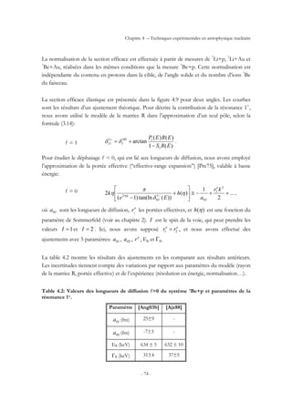 Chapitre 4 – Techniques expérimentales en astrophysique nucléaire
- 74 -
La normalisation de la section efficace est effectuée à partir de mesures de 7
Li+p, 7
Li+Au et
7
Be+Au, réalisées dans les mêmes conditions que la mesure 7
Be+p. Cette normalisation est
indépendante du contenu en protons dans la cible, de l’angle solide et du nombre d’ions 7
Be
du faisceau.
La section efficace élastique est présentée dans la figure 4.9 pour deux angles. Les courbes
sont les résultats d’un ajustement théorique. Pour décrire la contribution de la résonance 1+
,
nous avons utilisé le modèle de la matrice R dans l’approximation d’un seul pôle, selon la
formule (3.14):
l = 1
)(1
)()(
arctan
1
1
1
1
1
ERS
EREPHS
I
−
+=+
δδ .
Pour étudier le déphasage l = 0, qui est lié aux longueurs de diffusion, nous avons employé
l’approximation de la portée effective (‘‘effective-range expansion’’) [Pre75], valable à basse
énergie:
l = 0 ...
2
1
)(
))(tan(ln)1(
2
2
00
2
++−≅⎥
⎦
⎤
⎢
⎣
⎡
+
− −
kr
a
h
Ee
k
e
I
I
I
I
η
δ
π
η πη
,
où Ia0 sont les longueurs de diffusion, e
I
r les portées effectives, et )(ηh est une fonction du
paramètre de Sommerfeld (voir au chapitre 2). I est le spin de la voie, qui peut prendre les
valeurs 1=I et 2=I . Ici, nous avons supposé ee
rr 21 = , et nous avons effectué des
ajustements avec 5 paramètres: 01a , 02a , e
r , ER et ΓR.
La table 4.2 montre les résultats des ajustements en les comparant aux résultats antérieurs.
Les incertitudes tiennent compte des variations par rapport aux paramètres du modèle (rayon
de la matrice R, portée effective) et de l’expérience (résolution en énergie, normalisation…).
Table 4.2: Valeurs des longueurs de diffusion l=0 du système 7Be+p et paramètres de la
résonance 1+.
Paramètre [Ang03b] [Ajz88]
01a (fm) 25±9 -
02a (fm) -7±3 -
ER (keV) 634 ± 5 632 ± 10
ΓR (keV) 31±4 37±5
 