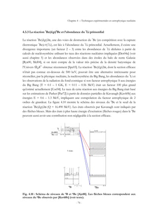 Chapitre 4 – Techniques expérimentales en astrophysique nucléaire
- 76 -
4.3.3 La réaction 7
Be(d,p)8
Be et l’abondance du 7
Li primordial
La réaction 7
Be(d,p)2α, une des voies de destruction du 7
Be (en compétition avec la capture
électronique 7
Be(e-
ν)7
Li), est liée à l’abondance du 7
Li primordial. Actuellement, il existe une
divergence importante (un facteur 2 – 3) entre les abondances de 7
Li déduites à partir de
calculs de nucléosynthèse utilisant les taux des réactions nucléaires impliquées [Des04a] (voir
aussi chapitre 5) et les abondances observées dans des étoiles du halo de notre Galaxie
[Rya00, Mel04], si on tient compte de la valeur très précise de la densité baryonique de
l’Univers 2
hBΩ obtenue récemment [Spe03]. La réaction 7
Be(d,p)2α, dont la section efficace
n’était pas connue en-dessous de 500 keV, pouvait être une alternative intéressante pour
réconcilier, par la physique nucléaire, la nucléosynthèse du Big Bang, les abondances du 7
Li et
les observations de la radiation du fond cosmique si son facteur astrophysique S aux énergies
du Big Bang (T = 0.1 – 1 GK, E = 0.11 – 0.56 MeV) était un facteur 100 plus grand
qu’estimé actuellement [Coc04]. Le taux de cette réaction aux énergies du Big Bang était basé
sur les estimations de Parker [Par72] à partir de données partielles de Kavanagh [Kav60b] aux
énergies E = 0.6 – 1.3 MeV, impliquant une extrapolation du facteur astrophysique de 2
ordres de grandeur. La figure 4.10 montre le schéma des niveaux du 8
Be et le seuil de la
réaction 7
Be(d,p)2α (Q = 16.490 MeV). Les états observés par Kavanagh sont indiqués par
des flèches bleues. Mais des états à plus haute énergie d’excitation (flèches rouges) dans le 8
Be
peuvent aussi avoir une contribution non négligeable à la section efficace.
Fig. 4.10 : Schéma de niveaux de 9B et 8Be [Ajz88]. Les flèches bleues correspondent aux
niveaux du 8Be observés par [Kav60b] (voir texte).
 