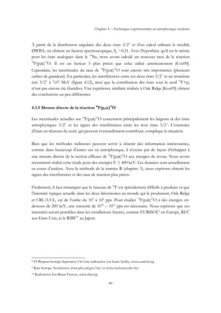 Chapitre 4 – Techniques expérimentales en astrophysique nucléaire
- 80 -
À partir de la distribution angulaire des deux états 3/2+
et d’un calcul utilisant le modèle
DWBA, on obtient un facteur spectroscopique, Sp ~0.21. Avec l’hypothèse qu’il est le même
pour les états analogues dans le 19
Ne, nous avons calculé un nouveau taux de la réaction
18
F(p,α)15
O. Il est un facteur 5 plus précis que celui utilisé antérieurement [Coc00].
Cependant, les incertitudes du taux de 18
F(p,α)15
O sont encore très importantes (plusieurs
ordres de grandeur). En particulier, les interférences entre ces deux états 3/2+
et un troisième
état 3/2+
à 7.07 MeV (figure 4.12), ainsi que la contribution des états sous le seuil 18
F+p,
n’ont pas encore été élucidées. Une expérience similaire réalisée à Oak Ridge [Koz05] obtient
des conclusions un peu différentes.
4.3.5 Mesure directe de la réaction 18
F(p,α)15
O
Les incertitudes actuelles sur 18
F(p,α)15
O concernent principalement les largeurs α des états
astrophysiques 3/2+
et les signes des interférences entre les trois états 3/2+
. L’existence
d’états en-dessous du seuil, qui peuvent éventuellement contribuer, complique la situation.
Bien que les méthodes indirectes peuvent servir à obtenir des information intéressantes,
comme dans beaucoup d’autres cas en astrophysique, il n’existe pas de façon d’échapper à
une mesure directe de la section efficace de 18
F(p,α)15
O aux énergies de novae. Nous avons
récemment réalisé cette étude pour des énergies E ≥ 400 keV. Les données sont actuellement
en cours d’analyse. Avec la méthode de la matrice R (chapitre 3), nous espérons obtenir les
signes des interférences et des taux de réaction plus précis.
Finalement, il faut remarquer que le faisceau de 18
F est spécialement difficile à produire et que
l’intensité typique actuelle dans les deux laboratoires au monde qui le produisent, Oak Ridge
et CRC/UCL, est de l’ordre du 105
à 106
pps. Pour étudier 18
F(p,α)15
O à des énergies en-
dessous de 200 keV, une intensité de 1010
– 1012
pps est nécessaire. Nous espérons que ces
intensités seront possibles dans les installations futures, comme EURISOL8
en Europe, RIA9
aux Etats-Unis, et le RIBF10
au Japon.
8 EURopean Isotope Separation On Line radioactive ion beam facility, www.eurisol.org
9 Rare Isotope Accelerator, www.phy.anl.gov/ria/ et www.nscl.msu.edu/ria/
10 Radioactive Ion Beam Factory, www.riken.jp
 
