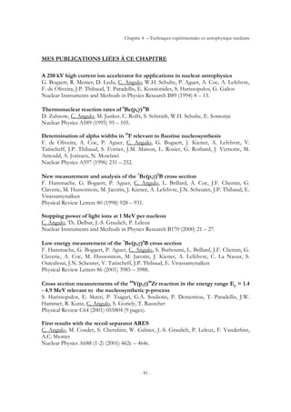 Chapitre 4 – Techniques expérimentales en astrophysique nucléaire
- 81 -
MES PUBLICATIONS LIÉES À CE CHAPITRE
A 250 kV high current ion accelerator for applications in nuclear astrophysics
G. Bogaert, R. Menier, D. Ledu, C. Angulo, W.H. Schulte, P. Aguer, A. Coc, A. Lefebvre,
F. de Oliveira, J.P. Thibaud, T. Paradellis, E. Kossionides, S. Harissopulos, G. Galios
Nuclear Instruments and Methods in Physics Research B89 (1994) 8 – 13.
Thermonuclear reaction rates of 9
Be(p,γ)10
B
D. Zahnow, C. Angulo, M. Junker, C. Rolfs, S. Schmidt, W.H. Schulte, E. Somorjai
Nuclear Physics A589 (1995) 95 – 105.
Determination of alpha widths in 19
F relevant to fluorine nucleosynthesis
F. de Oliveira, A. Coc, P. Aguer, C. Angulo, G. Bogaert, J. Kiener, A. Lefebvre, V.
Tatischeff, J.P. Thibaud, S. Fortier, J.M. Maison, L. Rosier, G. Rotbard, J. Vernotte, M.
Arnould, A. Jorissen, N. Mowlawi
Nuclear Physics A597 (1996) 231 – 252.
New measurement and analysis of the 7
Be(p,γ)8
B cross section
F. Hammache, G. Bogaert, P. Aguer, C. Angulo, L. Brillard, A. Coc, J.F. Chemin, G.
Claverie, M. Hussonnois, M. Jacotin, J. Kiener, A. Lefebvre, J.N. Scheurer, J.P. Thibaud, E.
Virassamynaïken
Physical Review Letters 80 (1998) 928 – 931.
Stopping power of light ions at 1 MeV per nucleon
C. Angulo, Th. Delbar, J.-S. Graulich, P. Leleux
Nuclear Instruments and Methods in Physics Research B170 (2000) 21 – 27.
Low energy measurement of the 7
Be(p,γ)8
B cross section
F. Hammache, G. Bogaert, P. Aguer, C. Angulo, S. Barhoumi, L. Brillard, J.F. Chemin, G.
Claverie, A. Coc, M. Hussonnois, M. Jacotin, J. Kiener, A. Lefebvre, C. La Naour, S.
Ouicahoui, J.N. Scheurer, V. Tatischeff, J.P. Thibaud, E. Virassamynaïken
Physical Review Letters 86 (2001) 3985 – 3988.
Cross section measurements of the 89
Y(p,γ)90
Zr reaction in the energy range Ep = 1.4
- 4.9 MeV relevant to the nucleosynthetic p-process
S. Harissopulos, E. Skreti, P. Tsagari, G.A. Souliotis, P. Demetriou, T. Paradellis, J.W.
Hammer, R. Kunz, C. Angulo, S. Goriely, T. Rauscher
Physical Review C64 (2001) 055804 (9 pages).
First results with the recoil separator ARES
C. Angulo, M. Couder, S. Cherubini, W. Galster, J.-S. Graulich, P. Leleux, F. Vanderbist,
A.C. Shotter
Nuclear Physics A688 (1-2) (2001) 462c – 464c.
 