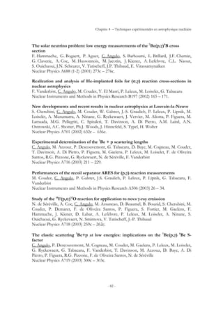 Chapitre 4 – Techniques expérimentales en astrophysique nucléaire
- 82 -
The solar neutrino problem: low energy measurements of the 7
Be(p,γ)8
B cross
section
F. Hammache, G. Bogaert, P. Aguer, C. Angulo, S. Barhoumi, L. Brillard, J.F. Chemin,
G. Claverie, A. Coc, M. Hussonnois, M. Jacotin, J. Kiener, A. Lefebvre, C.L. Naour,
S. Ouichaoui, J.N. Scheurer, V. Tatischeff, J.P. Thibaud, E. Virassamynaïken
Nuclear Physics A688 (1-2) (2001) 273c – 276c.
Realization and analysis of He-implanted foils for (α,γ) reaction cross-sections in
nuclear astrophysics
F. Vanderbist, C. Angulo, M. Couder, Y. El Masri, P. Leleux, M. Loiselet, G. Tabacaru
Nuclear Instruments and Methods in Physics Research B197 (2002) 165 – 171.
New developments and recent results in nuclear astrophysics at Louvain-la-Neuve
S. Cherubini, C. Angulo, M. Couder, W. Galster, J.-S. Graulich, P. Leleux, P. Lipnik, M.
Loiselet, A. Musumarra, A. Ninane, G. Ryckewaert, J. Vervier, M. Aliotta, P. Figuera, M.
Lattuada, M.G. Pellegriti, C. Spitaleri, T. Davinson, A. Di Pietro, A.M. Laird, A.N.
Ostrowski, A.C. Shotter, Ph.J. Woods, J. Hinnefeld, S. Typel, H. Wolter
Nuclear Physics A701 (2002) 632c – 636c.
Experimental determination of the 7
Be + p scattering lengths
C. Angulo, M. Azzouz, P. Descouvemont, G. Tabacaru, D. Baye, M. Cogneau, M. Couder,
T. Davinson, A. Di Pietro, P. Figuera, M. Gaelens, P. Leleux, M. Loiselet, F. de Oliveira
Santos, R.G. Pizzone, G. Ryckewaert, N. de Séréville, F. Vanderbist
Nuclear Physics A716 (2003) 211 – 229.
Performances of the recoil separator ARES for (p,γ) reaction measurements
M. Couder, C. Angulo, P. Galster, J.S. Graulich, P. Leleux, P. Lipnik, G. Tabacaru, F.
Vanderbist
Nuclear Instruments and Methods in Physics Research A506 (2003) 26 – 34.
Study of the 18
F(p,α)15
O reaction for application to nova γ-ray emission
N. de Séréville, A. Coc, C. Angulo, M. Assuncao, D. Beaumel, B. Bouzid, S. Cherubini, M.
Couder, P. Demaret, F. de Oliveira Santos, P. Figuera, S. Fortier, M. Gaelens, F.
Hammache, J. Kiener, D. Labar, A. Lefebvre, P. Leleux, M. Loiselet, A. Ninane, S.
Ouichaoui, G. Ryckevaert, N. Smirnova, V. Tatischeff, J.-P. Thibaud
Nuclear Physics A718 (2003) 259c – 262c.
The elastic scattering 7
Be+p at low energies: implications on the 7
Be(p,γ) 8
Be S-
factor
C. Angulo, P. Descouvemont, M. Cogneau, M. Couder, M. Gaelens, P. Leleux, M. Loiselet,
G. Ryckewaert, G. Tabacaru, F. Vanderbist, T. Davinson, M. Azzouz, D. Baye, A. Di
Pietro, P. Figuera, R.G. Pizzone, F. de Oliveira Santos, N. de Séréville
Nuclear Physics A719 (2003) 300c – 303c.
 