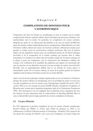 - 85 -
C h a p i t r e 5
COMPILATIONS DE DONNEES POUR
L’ASTROPHYSIQUE
L’importance des bases de données en astrophysique est mise en évidence par le nombre
exceptionnel de données nucléaires utilisées dans la description des processus nucléaires et de
nucléosynthèse dans les étoiles. En particulier, les compilations des masses nucléaires
[Wap03], des durées de vie (décroissance β) [Aud03], et des taux de réaction [CF88] font
partie des données utilisées habituellement par les astrophysiciens. Habituellement, les codes
d’évolution stellaire utilisent des réseaux de réactions nucléaires suffisamment étendus pour
prendre en compte toutes les transmutations nucléaires pertinentes. Des taux de réaction
fiables sont des ingrédients cruciaux pour une modélisation précise de l’évolution chimique
des étoiles et de la composition de la matière nucléaire qui retourne dans le milieu
interstellaire. Ces résultats sont utilisés dans des modèles intégrés de l’évolution chimique de
la galaxie et pour une comparaison avec les observations des abondances stellaires des
isotopes. Une vérification de la sensibilité des prédictions par rapport aux incertitudes des
taux de réactions est une démarche nécessaire (voir par exemple, les articles récents [Coc00,
Woo03]). Ceci est particulièrement difficile dans le cas d’étoiles de masses petites et
intermédiaires (entre 0.8 et 8 masses solaires), en raison de la grande quantité de réactions
impliquées dans les phases d’évolution avancée de ces étoiles [Her06].
Après 6 ans de travail en physique nucléaire expérimentale, je me suis intéressée à l’utilisation
pratique des sections efficaces en astrophysique. J’ai eu la possibilité de mettre en œuvre une
nouvelle compilation de taux de réaction pour l’astrophysique [Ang99]. De janvier 1995 à
octobre 1998, je me suis occupée du réseau NACRE (Nuclear Astrophysics Compilation of
REaction rates) soutenu par le quatrième programme cadre de la Communauté Européenne
(FP4). Plus récemment, je me suis impliquée dans la réalisation d’une compilation des taux
des réactions les plus importantes dans la nucléosynthèse du Big Bang [Des04a]. Dans la
suite, je décrirai brièvement les lignes générales de ces deux compilations de données.
5.1 Un peu d’histoire
En 1967 apparaissait la première compilation de taux de réaction d’intérêt astrophysique
[Fow67] réalisée par William A. Fowler (prix Nobel de physique en 1983) et ses
collaborateurs à CalTech (California Institute of Technology – Pasadena, USA). Jusqu’à la fin
des années 80, le groupe de CalTech a mis à jour cette compilation, en tenant compte des
 