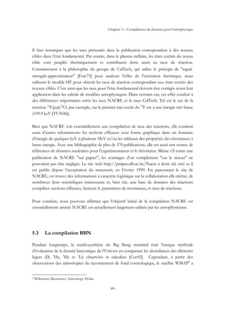 Chapitre 5 – Compilations de données pour l’astrophysique
- 89 -
Il faut remarquer que les taux présentés dans la publication correspondent à des noyaux
cibles dans l’état fondamental. Par contre, dans le plasma stellaire, les états excités du noyau
cible sont peuplés thermiquement et contribuent donc aussi au taux de réaction.
Contrairement à la philosophie du groupe de CalTech, qui utilise le principe de ″equal-
strength-approximation″ [Fow75] pour analyser l’effet de l’excitation thermique, nous
utilisons le modèle HF pour obtenir les taux de réaction correspondant aux états excités des
noyaux cibles. C’est ainsi que les taux pour l’état fondamental doivent être corrigés avant leur
application dans les calculs de modèles astrophysiques. Dans certains cas, cet effet conduit à
des différences importantes entre les taux NACRE et le taux CalTech. Tel est le cas de la
réaction 19
F(p,α)16
O, par exemple, car le premier état excité du 19
F est a une énergie très basse
(109.9 keV [TUN06]).
Bien que NACRE soit essentiellement une compilation de taux des réactions, elle contient
aussi d’autres informations: les sections efficaces sous forme graphique dans un domaine
d’énergie de quelques keV à plusieurs MeV et/ou les tableaux des propriétés des résonances à
basse énergie. Avec une bibliographie de plus de 570 publications, elle est aussi une source de
références de données nucléaires pour l’expérimentateur et le théoricien. Même s’il existe une
publication de NACRE ″sur papier″, les avantages d’un complément ″sur le réseau″ ne
pouvaient pas être négligés. Le site web http://pntpm.ulb.ac.be/Nacre a donc été créé et il
est public depuis l’acceptation du manuscrit, en Février 1999. En parcourant le site de
NACRE, on trouve des informations à caractère logistique sur la collaboration elle-même, de
nombreux liens scientifiques intéressants et, bien sûr, une base de données des réactions
compilées: sections efficaces, facteurs S, paramètres de résonances, et taux de réactions.
Pour conclure, nous pouvons affirmer que l’objectif initial de la compilation NACRE est
essentiellement atteint: NACRE est actuellement largement utilisée par les astrophysiciens.
5.3 La compilation BBN
Pendant longtemps, la nucléosynthèse du Big Bang standard était l’unique méthode
d’évaluation de la densité baryonique de l’Univers en comparant les abondances des éléments
légers (D, 3
He, 4
He et 7
Li) observées et calculées [Coc02]. Cependant, à partir des
observations des anisotropies du rayonnement de fond cosmologique, le satellite WMAP2
a
2 Wilkinson Microwave Anisotropy Probe.
 