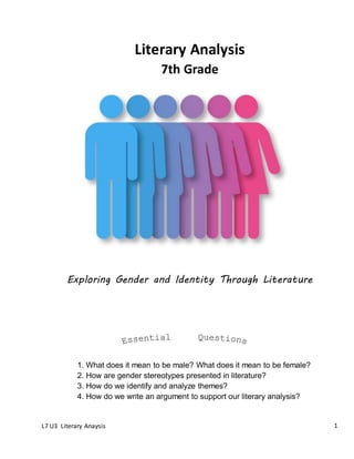 L7 U3 Literary Anaysis 1
Exploring Gender and Identity Through Literature
Literary Analysis
1. What does it mean to be male? What does it mean to be female?
2. How are gender stereotypes presented in literature?
3. How do we identify and analyze themes?
4. How do we write an argument to support our literary analysis?
7th Grade
 
