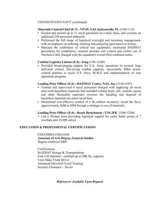 UNITED STATES NAVY (continued)
Materials Control Chief (E-7) - VP-45, NAS Jacksonville, FL (2/08-1/12)
• Guided and trained up to 11 naval personnel on a daily basis, and oversaw an
additional 250 personnel indirectly.
• Performed the full range of logistical oversight and inventory management,
with an emphasis on ordering, tracking and analyzing parts turnover history.
• Directed the calibration of critical test equipment; monitored HAZMAT
procedures for compliance; ensured accurate tool control and correct use of
Purchase Card; charged with the squadron's overall fleet readiness status.
Combat Logistics Liaison (E-6) - Iraq (1/08-12/08)
• Provided broad-ranging support for U.S. Army operations in western Iraq;
delivered critical, life-saving combat supplies; successfully filled newly-
created position to assist U.S. Navy SEALS and implementation of new
operations program.
Leading Petty Officer (E-6) - HAZMAT Center, NAS, Jax (12/04-4/07)
• Trained and supervised 6 naval personnel charged with supplying all naval
units with hazardous materials that included volatile fuels, oils, sealants, paints
and other flammable materials; oversaw the handling and disposal of
hazardous materials for entire naval base.
• Maintained cost-effective control of a $6 million inventory; saved the Navy
approximately $6M to $8M through a strategic re-use of materials.
Leading Petty Officer (E-6) - Beach Detachment - USS JFK (3/00-12/04)
• Led a 50-man team providing logistical support for entire battle group of 7
warships and 10,000 sailors
EDUCATION & PROFESSIONAL CERTIFICATIONS
COLUMBIA COLLEGE
Associate of Arts Degree, General Studies
Degree conferred 2008
Certifications:
HAZMAT Storage & Transportation
Fork Lift Operator - certified up to 20K lbs. capacity
5-ton Stake Truck Driver
Advanced Microsoft Excel Training
Security Clearance - Secret
References Available Upon Request
 
