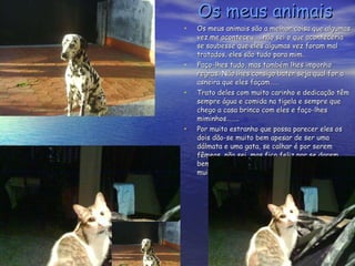 Os meus animais Os meus animais são a melhor coisa que algumas vez me aconteceu……não sei o que aconteceria se soubesse que eles algumas vez foram mal tratados, eles são tudo para mim. Faço-lhes tudo, mas também lhes imponho regras. Não lhes consigo bater seja qual for a asneira que eles façam…… Trato deles com muito carinho e dedicação têm sempre água e comida na tigela e sempre que chego a casa brinco com eles e faço-lhes miminhos…….. Por muito estranho que possa parecer eles os dois dão-se muito bem apesar de ser uma dálmata e uma gata, se calhar é por serem fêmeas, não sei, mas fico feliz por se darem bem e não andarem sem às “turras” como muitos cães e gatos que eu vejo na rua. 