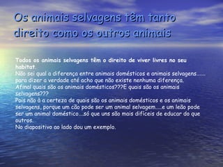 Os animais selvagens têm tanto direito como os outros animais Todos os animais selvagens têm o direito de viver livres no seu habitat . Não sei qual a diferença entre animais domésticos e animais selvagens …… para dizer a verdade até acho que não existe nenhuma diferença. Afinal quais são os animais domésticos???E quais são os animais selvagens??? Pois não à a certeza de quais são os animais domésticos e os animais selvagens, porque um cão pode ser um animal selvagem…..e um leão pode ser um animal doméstico….só que uns são mais difíceis de educar do que outros. No diapositivo ao lado dou um exemplo. 