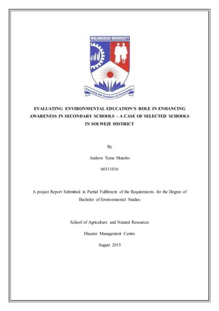 EVALUATING ENVIRONMENTAL EDUCATION’S ROLE IN ENHANCING
AWARENESS IN SECONDARY SCHOOLS – A CASE OF SELECTED SCHOOLS
IN SOLWEZI DISTRICT
By
Andrew Tomz Mutobo
66511016
A project Report Submitted in Partial Fulfilment of the Requirements for the Degree of
Bachelor of Environmental Studies
School of Agriculture and Natural Resources
Disaster Management Centre
August 2015
 
