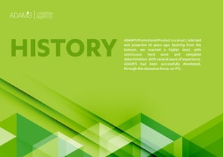 ADAM’S Promotional Product is a smart, talented
and proactive 10 years ago. Starting from the
bottom, we reached a higher level, with
continuous hard work and complete
determination. With several years of experience,
ADAM’S had been successfully developed,
through the obsessive focus, on PTL.
HISTORY
 