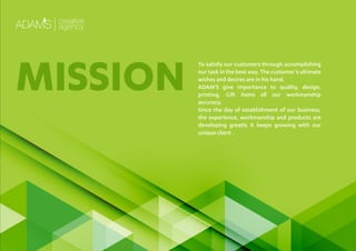 To satisfy our customers through accomplishing
our task in the best way. The customer’s ultimate
wishes and desires are in his hand.
ADAM’S give importance to quality, design,
printing, Gift items all our workmanship
accuracy.
Since the day of establishment of our business,
the experience, workmanship and products are
developing greatly it keeps growing with our
unique client .
MISSION
 