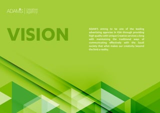 ADAM’S aiming to be one of the leading
advertising agencies In KSA through providing
high quality with Unique Creative services a long
with maintaining the traditional ways of
communicating eﬀectively with the Saudi
society that whet makes our creativity beyond
the limit a reality.
VISION
 