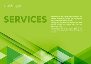 ADAM’S teams, is at the service of providing any
Creative artwork or gift idea and promotional
items, either local or from abroad.
Focusing on creativity and beautiful art work
ADAM’S provide best quality with the most
appropriate price.
Punctuality is also a very strong part of our
services. We make sure that all our dealings are
on time.
SERVICES
 