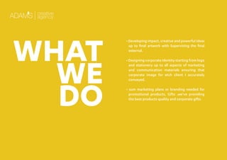 • Developing impact, creative and powerful ideas
up to ﬁnal artwork with Supervising the ﬁnal
external.
• Designing corporate identity starting from logo
and stationery up to all aspects of marketing
and communication materials ensuring that
corporate image for etch client I accurately
conveyed.
• sum marketing plans or branding needed for
promotional products, Gifts .we’ve providing
the best products quality and corporate gifts.
WHAT
WE
DO
 