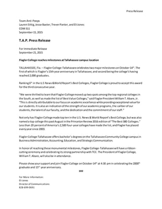 PressRelease
Team Anti-Peeps
LaurenSittig,Jesse Baxter,TreverPanter,andEli Jones
COM311
September15,2015
T.A.P. Press Release
For Immediate Release
September21,2015
FlaglerCollege reachesmilestonesatTallahassee campus location
TALLAHASSEE,Fla. – FlaglerCollege-TallahasseecelebratestwomajormilestonesonOctober14th
.The
firstof whichis Flagler’s15thyearanniversaryinTallahassee,and secondbeingthe college’shaving
reached2,000 graduates.
Ranking6th
in the U.S News&WorldReport’sBestColleges,FlaglerCollegeisproudtoaccept thisaward
for the thirdconsecutive year.
“We were thrilledtolearnthatFlaglerCollegemoveduptwospotsamongthe top regional collegesin
the South,as well asmade the listof BestValue Colleges,”saidFlaglerPresidentWilliamT.Abare,Jr.
“Thisis directlyattributabletoourfocuson academicexcellence whileprovidingexceptional valuefor
our students.Itisalsoan indicationof the strengthof ouracademicprograms,the caliberof our
students,the talentof ourfaculty,andthe dedicationandthe commitmentof ourstaff.”
Notonlyhas FlaglerCollegemade topteninthe U.S. News&World Report’sBestCollege,butwas also
nameda top college thispastAugustinthe PrincetonReview 2016 editionof “The Best380 Colleges.”
Lessthan 20 percentof America’s2,500 four-yearcollegeshave made the list,andFlaglerhasplaced
everyyearsince 2003.
FlaglerCollege-Tallahassee offersbachelor’sdegreesonthe TallahasseeCommunityCollegecampusin
BusinessAdministration,Accounting,Education,andStrategicCommunication.
In honorof reachingthese monumental milestones,FlaglerCollege-Tallahasseewill have aribbon-
cuttingceremonyandcelebratingitsstrongpartnershipwith TCC.The Presidentof FlaglerCollege,
WilliamT.Abare,will alsobe inattendance.
Please showyoursupportandjoinFlaglerCollege onOctober14th
at 4:30 pmin celebrating the 2000th
graduate and 15th
yearanniversary.
###
For More Information:
Eli Jones
Director of Communications
828-699-0691
 