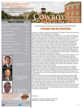 OKLAHOMA STATE 
UNIVERSITY 
SCHOOL OF INDUSTRIAL 
ENGINEERING & MANAGEMENT CoCwonbnoeyctions 
I hope you enjoyed reading the first edition of Cowboy Connections sent last 
Fall. There is a lot to share in this newsletter. 
We are in the midst of developing a strategic plan. I will send the goals we 
have for IEM in the areas of education, research and outreach in a separate 
mailing. Please share your comments on the goals when you receive it. 
IEM is also undergoing a major renovation. Five faculty offices have already 
been refurbished, a few more will be updated this Spring and a state-of-the- 
art conference room and student study area will be completed by the 
end of the summer. Dr. Paul Tikalsky, Dean of the College of Engineering, 
Architecture and Technology, has begun implementing other renovation 
plans throughout the College. Engineering North itself will receive significant 
funding for replacement of the elevators and remodeling the lobby and cor-ridors. 
Plans are underway for an undergraduate research lab building that 
will house laboratories in various disciplines in a new building – location and 
design to be finalized in the next few months. 
Last Fall, we graduated 10 Bachelors, 20 Masters and 2 PhD students. Thir-ty- 
one students were recently admitted to the IEM professional school. 
Our faculty, staff and students continue to receive University-wide and na-tional 
awards. A senior design project team placed first in the Institute of In-dustrial 
Engineer’s (IIE’s) South-Central Regional conference in Fayetteville, 
AR. The IIE student chapter President-Elect’s paper was selected as winner 
of the 2014 student paper competition by the IIE Process Industry division. 
Congratulations Erin Lee and Ian Giese. 
IEM also hosted a faculty, staff, student, employer and alumni recognition 
night last fall in November to celebrate the achievements and recognize 
outstanding nominees in each category. Pictures of awardees are included on 
page 5. We hope to continue this practice each year on the Thursday prior 
to Thanksgiving. This will be the School’s way of saying ‘thank you’ to all our 
constituents. 
2013 and 2014 continue to be transition years. Dr. Zhenyu (James) Kong 
moved to Virginia Tech and Dr. Satish Bukkapatnam moved to Texas A&M. 
We wish them the most success in their new positions and hope to collabo-rate 
with them and the two Universities. One staff and two faculty searches 
are underway and I will update you about that in the next newsletter. 
I have been spending a good part of my time meeting with alumni. Of 
course, with thousands of alumni all over the country and the world, this will 
be an on-going activity. If the organization you are working for has several 
IEM alumni, we would love to visit and share with you the exciting changes 
taking place in IEM at OSU. 
Go Pokes! 
Sunderesh S. Heragu, Professor and Head 
Donald and Cathey Humphreys Chair 
Industrial Engineering & 
Management Newsletter 
Volume 2, Issue 1 
February 2014 
A Message from the School Head 
Table of Contents 
Dr. Sunderesh S. Heragu 
School Head 
Dr. Manjunath Kamath 
Graduate Program 
Director 
Dr. David B. Pratt 
Undergraduate Program 
Director 
Faculty, Staff and Industrial Advisory Board 
Members List Page 2 
Faculty and Staff Spotlights Page 2 
Student Spotlights Page 3 
Industrial Advisory Board 
Member Spotlight Page 3 
Honors and Awards Page 4 
What’s Going on in IE&M Page 6 
SAS Health & Life Science Blog Page 7 
Alumni Spotlight Page 8 
Industrial Assessment Center Page 9 
Research Grants, Research Articles 
and Awards Page 10 
1 
A Newsletter Published by IEM at OSU 
322 Engineering North Stillwater, OK 74074 
405-744-6055 iem.okstate.edu 
Oklahoma State IE&M @OkStateIEM 
 