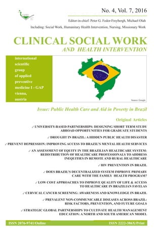CLINICAL SOCIAL WORK
AND HEALTH INTERVENTION
No. 4, Vol. 7, 2016
Editor-in-chief: Peter G. Fedor-Freybergh, Michael Olah
Including: Social Work, Humanitary Health Intervention, Nursing, Missionary Work
...........................................................................
international
scientific
group
of applied
preventive
medicine I - GAP
vienna,
austria
ISSN 2076-9741/Online ISSN 2222-386X/Print
Issue: Public Health Care and Aid in Poverty in Brazil
Original  Articles
✓ UNIVERSITY-BASED PARTNERSHIPS: DESIGNING SHORT TERM STUDY
ABROAD OPPORTUNITIES FOR GRADUATE STUDENTS
✓ DROUGHT IN BRAZIL: A HIDDEN PUBLIC HEALTH DISASTER
✓ PREVENT DEPRESSION: IMPROVING ACCESS TO BRAZIL’S MENTAL HEALTH SERVICES
✓ AN ASSESSMENT OF EQUITY IN THE BRAZILIAN HEALTHCARE SYSTEM:
REDISTRIBUTION OF HEALTHCARE PROFESSIONALS TO ADDRESS
INEQUITIES IN REMOTE AND RURAL HEALTHCARE
✓ HIV PREVENTION IN BRAZIL
✓ DOES BRAZIL’S DECENTRALIZED SYSTEM IMPROVE PRIMARY
CARE WITH THE FAMILY HEALTH PROGRAM?
✓ LOW COST APPROACHES TO IMPROVE QUALITY OF LIFE & ACCESS
TO HEALTHCARE IN BRAZILIAN FAVELAS
✓ CERVICAL CANCER SCREENING: AWARENESS AND KNOWLEDGE IN BRAZIL
✓ PREVALENT NON-COMMUNICABLE DISEASES ACROSS BRAZIL:
RISK FACTORS, PREVENTION, AND FUTURE GOALS
✓ STRATEGIC GLOBAL PARTNERSHIPS TO CULTIVATE HEALTH MANAGEMENT
EDUCATION: A NORTH AND SOUTH AMERICAN MODEL
Source: Google
 