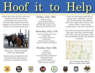 Hoof it to Help
Enjoy three days full of events and
family fun at the Cleveland
Grand Prix horse show at the
Cleveland Metroparks Polo Field.
Support your local police charities
and have some great family fun!
3 Day Pass - Donation $30.00
(100% Tax Deductible)
All proceeds are donated to the
Cleveland Police Foundation
and their respectable charities.
Friday, July 10th
Welcome Stake
Horse & Hound Relay
Battle of the Food Trucks
CLE APL Rover Adopt-a-thon
Musical guest Sunrise Jones
Saturday, July 11th
International Hunter Derby
Family Day
CPF Pavilion Admission
Grill Lunch
Police Charities Displays
Grand Prix Reunion Reception
Sunday, July 12th
Parade
CPF Brunch
Jumper Classic
Grand Prix Reunion Breakfast
Vintage Car Show
Dog Walk Benefit
Admission to CPF Pavilion
Police Charities Displays
Come out and enjoy family fun at
various tents, including a tent for
the Cleveland Police Foundation
and their resapectable charities, the
vendor village, various horse
competitions, a car show, and more!
The 2015 Cleveland Grand Prix will
take place from July 10th through
July 12th, and will take place at the
Cleveland Metro Parks Polo field all
weekend.
3841 Chagrin River Road.
Moreland Hills, OH 44022
 
