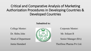 Critical and Comparative Analysis of Marketing
Authorization Procedures in Developing Countries &
Developed Countries
Submitted to:
College Mentor: Corporate Mentor:
Dr. Shibu John Mr. Srikant B
Head of Department Senior Manager (RA)
Jamia Hamdard TherDose Pharma Pvt Ltd.
 