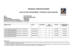 FINANCIAL SERVICES BOARD
DATE OF FIRST APPOINTMENT / APPROVAL (DOFA) RECORD
ID : 8112030512086
NAME : Miss Esmeraldo Heliza
DATE ISSUED: 04/04/2016
KI DATE OF FIRST APPROVAL: 00/00/0000
REP DATE OF FIRST APPOINTMENT: 13/03/2007
NAME OF FSP ROLE CATEGORY SUB-
CATEGORY
ADVICE INTERMEDIARY
SERVICES
( 3071) FIRST NATIONAL BANK ("FNB"), A DIVISION OF
FIRSTRAND BANK LIMITED
Representative 1 3 13/03/2007 13/03/2007
( 3071) FIRST NATIONAL BANK ("FNB"), A DIVISION OF
FIRSTRAND BANK LIMITED
Representative 1 14 13/03/2007 13/03/2007
( 3071) FIRST NATIONAL BANK ("FNB"), A DIVISION OF
FIRSTRAND BANK LIMITED
Representative 1 17 13/03/2007 13/03/2007
( 3071) FIRST NATIONAL BANK ("FNB"), A DIVISION OF
FIRSTRAND BANK LIMITED
Representative 1 18 13/03/2007 13/03/2007
Please note:
1. The information reflected above is correct as at the date issued and the information is based upon information maintained by the Financial Services Providers in
compliance with Section 13(3) of the FAIS Act.
2. The above information is confidential in nature, and should only be used by the recipient for its intended purpose i.e. the purpose for which consent was obtained.
3. Any queries relating to the information reflected above should be submitted to Fais.Dofa@fsb.co.za
 