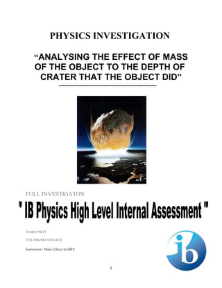 PHYSICS INVESTIGATION
“ANALYSING THE EFFECT OF MASS
OF THE OBJECT TO THE DEPTH OF
CRATER THAT THE OBJECT DID”
FULL INVESTIGATON
Ertuğrul AKAY
TED ANKARA COLLEGE
Instructor: Mine Gökçe ŞAHİN
1
 