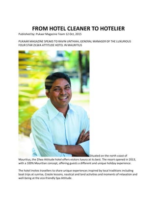 FROM HOTEL CLEANER TO HOTELIER
Published by: Pukaar Magazine Team 12 Oct, 2015
PUKAAR MAGAZINE SPEAKS TO RAVIN UNTHIAH, GENERAL MANAGER OF THE LUXURIOUS
FOUR STAR ZILWA ATTITUDE HOTEL IN MAURITIUS
Situated on the north coast of
Mauritius, the Zilwa Attitude hotel offers visitors luxury at its best. The resort opened in 2013,
with a 100% Mauritian concept, offering guests a different and unique holiday experience.
The hotel invites travellers to share unique experiences inspired by local traditions including
boat trips at sunrise, Creole lessons, nautical and land activities and moments of relaxation and
well-being at the eco-friendly Spa Attitude.
 
