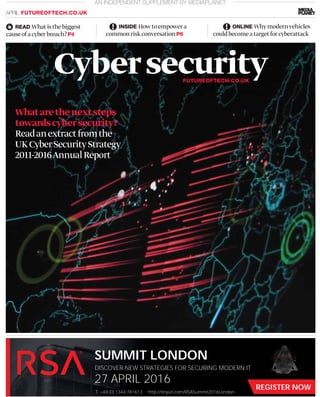 REGISTER NOW
SUMMIT LONDON
27 APRIL 2016
http://tinyurl.com/RSASummit2016LondonT: +44 (0) 1344 781613
DISCOVER NEW STRATEGIES FOR SECURING MODERN IT
Whatarethenextsteps
towardscybersecurity?
Readanextractfromthe
UKCyberSecurityStrategy
2011-2016AnnualReport
AN INDEPENDENT SUPPLEMENT BY MEDIAPLANET
APRIL FUTUREOFTECH.CO.UK
READ Whatisthebiggest
causeofacyberbreach?P4
INSIDE Howtoempowera
commonriskconversationP6
ONLINE Whymodernvehicles
couldbecomeatargetforcyberattack
CybersecurityFUTUREOFTECH.CO.UK
 