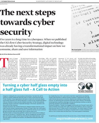 Integral to ‘making the UK a secure place to do business ’ has been the call for
industry to openly collaborate with each other in order to overcome the Cyber
Threat. However, many organisations still seem to need to be convinced, despite
losses being reported on an almost daily basis. A recent survey revealed that 68% of
CEOs are reluctant to share security incidents externally , for fear that publically
admitting a breach could have irreparable damage on the brand, reputation and
share price of their business.
Templar Executives’ CEO, Andrew Fitzmaurice, believes however that the current
Cyber Security market is perpetuating a climate of ‘Project Cyber Fear’ which gener-
ates two behaviours with the same outcome: a belief that stories are just scaremon-
gering to promote sales and secondly, fear to discuss issues at all.
“Business leaders are becoming apathetic to these scare stories and are asking us
what we can do about it”, Fitzmaurice says. “We are changing the narrative from a
glass half empty to a glass half full by promoting ‘Project Cyber Business’. Cyber
Security needs to owned by the business, and addressed holistically within the
organisation”.
As a leadership issue, the C-suite need to lead their organisations by adopting
‘Project Cyber Business’ to deliver business excellence. Organisations who align
Cyber Security best practice to business objectives by investing in proportionate
controls, are optimising their businesses with better Cyber maturity. The benefits
include gaining competitive advantage, winning new business contracts, as well as
enhancing reputation and shareholder confidence.
Fitzmaurice explains, “Templar has engaged continuously over the past 5 years with a
client to develop and sustain their Cyber maturity and resilience, and as a result this
client has won over £7.2 billion worth of new business”. As a direct impact of ‘Project
Cyber Business’, businesses are seeing an increased return on their investment, as
well as a rise in brand value and share price. The results speak for themselves.
To optimise your business and join the success story, contact Templar Executives at
Turning a cyber half glass empty into
a half glass full – A Call to Action
enquiries@templarexecs.com
T
he pace of change
has accelerated ex-
ponentially since
then and will only
continue to quick-
en. Technology is a
huge force for good,
an opportunity from which we can
all beneﬁt. In 2010, the Internet of
Thingswasstillinitsinfancy;in2016,
oversixbillionconnecteddeviceswill
be in use worldwide, enabling people
to connect with people and govern-
ments and businesses to deliver bet-
ter services. By 2020, that number is
settorisetoover20billion.
The 2010 National Security Strate-
gy identiﬁed cyber as one of the top
threats to the UK. In response, the
Government has invested £860 mil-
lion since 2011 in a National Cyber
Security Programme to:
• Tackle cyber-crime and make the
UKoneofthemostsecureplacesinthe
worldtodobusinessincyberspace.
• Make the UK more resilient to
cyber-attack and better able to pro-
tect our interests in cyberspace.
• Help shape an open, vibrant and
stablecyberspacethatsupportsopen
societies and:
• Build the UK’s cyber security
knowledge, skills and capabili-
ties. We have made tangible pro-
gress against these vital objectives.
In collaboration with our industry,
academicandinternationalpartners,
we have laid solid foundations for
the future.
We have signiﬁcantly enhanced our
national capabilities and technolo-
gies to defend ourselves against tho-
se who would do us harm. We have
a national approach to incident re-
sponse and secure information sha-
ring on threats, through CERT-UK
and the Cyber Security Information
Sharing Partnership it hosts.
Businesses of all sectors and
sizes now have unprecedented
levelsofexpertguidanceandtraining
available to help them manage their
cyberrisks.Governmentdigitalservi-
cesaremoresecurethanever,andwe
arebuildinginsecuritybydesignand
taking robust action against at-
tempts at online fraud.
Through this, the UK is helping
shape the international deba-
te on the future of cyberspace. UK
cyber security companies now
have an increased market share in-
ternationally. And we are on a long-
er-termmissiontoensuretheUKhas
the right cyber skills and knowledge,
with interventions at every level of
the education system and cutting-
edge research in cyber security.
But there is more to do. The 2015
National Security Strategy conﬁrmed
that cyber remains a top level threat
to the UK’s economic and national
security. That threat is increasing in
scaleandcomplexity.Itisalsoincrea-
sing at such a pace that we must run
simply to stand still. The increased
inter-connectedness of our everyday
lives means that the range of targets
is broader and the task of protecting
themharder.
Five years is a long time in cyberspace. When we published
the UK’s ﬁrst Cyber Security Strategy, digital technology
was already having a transformational impact on how we
consume, share and save information
Thenextsteps
towardscyber
security
By the Rt Hon Matthew Hancock MP
INSPIRATION
AN INDEPENDENT SUPPLEMENT BY MEDIAPLANET8 FUTUREOFTECH.CO.UK
We must build the UK’s cyber security knowledg
and capabilities to become more resilient to cyber-a
 