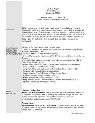 David F.Wagner, Page 1 of 2
David F. Wagner
821 W Libra Dr.
Tempe, AZ 85283
Contact Phone: (714) 306-2069
E-mail Address: DWagner34@gmail.com
Highly capable, goal oriented leader who is ready for any challenge presented.
Consistently utilizes exceptional communicationand technical skills to complete all
tasks in a timely and efficient manner. I perform with integrity and professionalism
both as an individual and as a member of a team in any type of work environment. I
am committed to doing the job correctly the first time and am highly motivated to
further refine the skills that I have acquired from my military service in law
enforcement.
- 4 years in the United States Army (Infantry 11B)
-Trained in Department of Defense NAVPERS 1640/18 -Prisoner Escort, Hostile
Suspect Apprehension, (40hr)
- Possess a D.O.D. SECRET Security Clearance
- Combat Deployment to Afghanistan 2009-2010 in support of Operation Enduring
Freedom
- Expert Qualified and weapons trainer with following weapon systems: M4, M9
9mm, M240, M249 (240+hrs)
- Trained and Certified in Counter IED & Counter Landmine detection (40hr)
- Army Combative Level I Certified (20hr)
- Completed Army EMT and Advanced Combat Life Saver courses (120hr)
- Proficient with oral and written communications
- Current Arizona Driver’s License w/ Clean Driving Record
- Windows operating system proficient (20hr)
- Sexual Harassment/Cultural Awareness, (120hr)
- Study Abroad Counter Terrorism in Israel -Arizona State University 2014
- Multiple Outstanding Performance Reviews
Arizona Outdoor Fun
Desert Tour Guide (Seasonal 2014) Responsible for the transportation and set up
of thousands of dollars of ATV’s. Would guide customers through the desert and
provide an excellent experience. This job had a very heavy focus on
professionalism and customer service. 50-60hrs/wk
X-treme Security
Restaurant and Event Security (2013-2014) - Provided custom tailored security
at various events and restaurants. This job heavily relied on teamwork and customer
service skills. 25-50hrs/wk
SUMMARY
PROFESSIONAL
EXPERIENCE
SUMMARY
PROFESSIONAL
EXPERIENCE/
SPECIALIZED
TRAINING COURSES
PREVIOUS
EMPLOYMENT
 