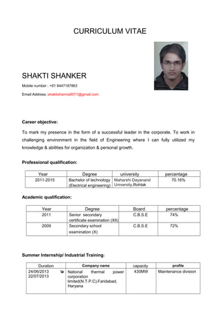 CURRICULUM VITAE
SHAKTI SHANKER
Mobile number : +91 8447187863
Email Address :shaktisharma0071@gmail.com
Career objective:
To mark my presence in the form of a successful leader in the corporate. To work in
challenging environment in the field of Engineering where I can fully utilized my
knowledge & abilities for organization & personal growth.
Professional qualification:
Year Degree university percentage
2011-2015 Bachelor of technology
(Electrical engineering)
Maharshi Dayanand
University,Rohtak
70.16%
Academic qualification:
Year Degree Board percentage
2011 Senior secondary
certificate examination (XII)
C.B.S.E 74%
2009 Secondary school
examination (X)
C.B.S.E 72%
Summer Internship/ Industrial Training:
Duration Company name capacity profile
24/06/2013 to
22/07/2013
 National thermal power
corporation
limited(N.T.P.C),Faridabad,
Haryana
430MW Maintenance division
 