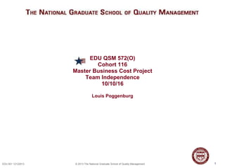 1EDU 501 12122013 © 2013 The National Graduate School of Quality Management
EDU QSM 572(O)
Cohort 116
Master Business Cost Project
Team Independence
10/10/16
Louis Poggenburg
1
 