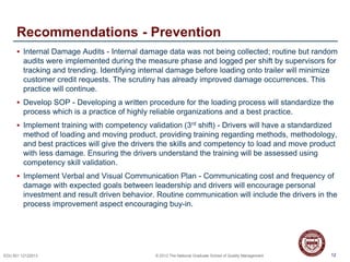 12EDU 501 12122013 © 2013 The National Graduate School of Quality Management
Recommendations - Prevention
 Internal Damage Audits - Internal damage data was not being collected; routine but random
audits were implemented during the measure phase and logged per shift by supervisors for
tracking and trending. Identifying internal damage before loading onto trailer will minimize
customer credit requests. The scrutiny has already improved damage occurrences. This
practice will continue.
 Develop SOP - Developing a written procedure for the loading process will standardize the
process which is a practice of highly reliable organizations and a best practice.
 Implement training with competency validation (3rd shift) - Drivers will have a standardized
method of loading and moving product, providing training regarding methods, methodology,
and best practices will give the drivers the skills and competency to load and move product
with less damage. Ensuring the drivers understand the training will be assessed using
competency skill validation.
 Implement Verbal and Visual Communication Plan - Communicating cost and frequency of
damage with expected goals between leadership and drivers will encourage personal
investment and result driven behavior. Routine communication will include the drivers in the
process improvement aspect encouraging buy-in.
12
 