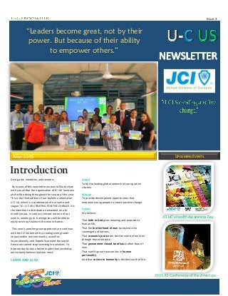 Issue 3
JCI UC’s Health Awareness Day
2015 JCI Conference of the Americas
May 2015 UPCOMING EVENTS
Introduction
Dear guest, members, and senators,
By means of this newsletter we would like to share
with you all that the organization of JCI UC has been
and will be doing throughout the course of this year.
This is the third edition of our bulletin named after
U-C US, which is a combination of our name and
slogan “JCI U-C US CREATING POSITIVE CHANGE. It is
the intention to distribute a newssheet on a bi-
monthly basis. In case you missed out one of our
events, meetings, or trainings you will be able to
easily catch up thanks to this new initiative.
This year is another great opportunity to continue
with the JCI movement by creating even greater
impact within our community, as well as
internationally, and hopefully around the world.
Hence we cannot stop investing in ourselves. To
become day by day a better leader than yesterday
we certainly believe that one must:
LEARN AND LEAD
Vision
To be the leading global network of young active
citizens.
Mission
To provide development opportunities that
empower young people to create positive change.
Values
We believe…
That faith in God gives meaning and purpose to
human life,
That the brotherhood of man transcends the
sovereignty of nations,
That economic justice can best be won by free men
through free enterprise,
That government should be of laws rather than of
men,
That earth’s great treasure lies in human
personality,
And that service to humanity is the best work of life.
“Leaders become great, not by their
power. But because of their ability
to empower others.”
 