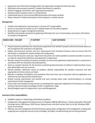  Keeps team well informed of changes within the organization and general Extensity news.
 Effectively communicates relevant IT-related information to superiors.
 Delivers engaging, informative, well-organized presentations.
 Resolves and/or escalates issues in a timely fashion.
 Understands how to communicate difficult/sensitive information tactfully.
 Relays relevant IT-related information to the company in a timely manner.
Management
 Initiates and implements improvements in all areas of IT responsibility.
 Serves as main point of contact on all IT-related matters for the office assigned.
 Responds/acts on upper-management direction.
 Identifies and provides standards for gathering information for use in trend analysis and reports information
to company management.
MARCH 2005 – FEB 2007 IT SUPPORT RUBY NETWORK
 Prepare business justification for new business application and related IT projects and communicate reports to
the management for evaluation and approval.
 Collate and document business and user requirements from functional business areas to ensure that this
information is available for solution design and configuration.
 Ensure that the business and user requirement document are made available to solution provider to serve as
an input for requirement definition and application configuration.
 Monitor closely the activities of solution providers to ensure that application implementation is carried out in
accordance with set standards and quality policies.
 Serve as a project Librarian for the business; maintaining documentation of software implementation issues,
plan deliverables and user manuals.
 Identify problem, determine source of problem, identify responsibility for problem resolution and take
appropriate corrective actions are taken.
 Maintain a database of problems and resolutions that arises from users interaction with the application as a
reference for learning and skill enhancement
 Review training requirements and identify end users training needs make recommendations on training
requirements to the management.
 Ensure that user-friendly training manuals are developed for application deployed in the business to enhance
self-learning and facilitate knowledge transfer on application usage.
 Write/Designed report for department, users and Management.
Summary of key responsibilities:
 Helpdesk support in networking and hardware problems.
 Configuration, Management & Maintenance of Windows 2000 & 2003 Servers; Domain Controller; Microsoft
Exchange Server; DNS Server; DHCP Server; Backup Server and other servers that run on Ms. Windows 2003
server environment.
 Effective use and management of Active Directory, group policy configuration and management; creating and
assigning users and group security access privileges, and rights; troubleshooting and correcting network
 
