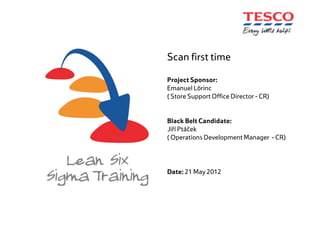 Scan first time
Project Sponsor:
Emanuel Lörinc
( Store Support Office Director - CR)
Black Belt Candidate:
Jiří Ptáček
( Operations Development Manager - CR)
Date: 21 May 2012
 