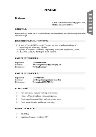 RESUME
K.Kishore
Email:kishore.kanchibotla18@gmail.com,
Mobile No: 07799152156.
OBJECTIVE:
Enthusiastically work for an organization for its development and enhance my own skills
and knowledge.
EDUCATIONAL QUALIFICATIONS:
 B. tech in Electrical&Electronics Engineering from priyadarsini college of
Engineering and technology, Nellore
 Diploma in Electrical Electronics Engineering from Govt, Polytechnic, Gudur.
 S.S.C from C.R.RAO Z.P.High School, Nellatur.
CAREER EXPERIENCE 1:
Experience : 3years03months
Company : Amararaja Power Systems (P)Ltd
Designation : Testing Engineer
CAREER EXPERIENCE 2:
Experience : 1year01month
Company : Krishnapatnam port company Ltd
Designation : Technician (ETS-MHC)
STRENGTHS:
 Fast learner and enjoys a working environment.
 Highly self-motivated and enthusiastic person.
 Good organizing capabilities and enjoys team work.
 Good lateral thinking and logical reasoning.
COMPUTER SKILLS:
 MS Office
 Operating Systems - windows 2007
 