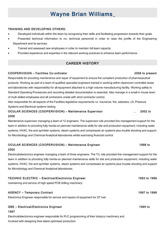 Wayne Brian Williams
TRAINING AND DEVELOPING OTHERS:
• Developed individuals within the team by recognising their skills and facilitating progression towards their goals.
• Presented technical information to no- technical personnel in order to raise the profile of the Engineering
Department and its services.
• Trained and assessed new employees in order to maintain full team capacity.
• Provided experience and expertise in the relevant working practices to enhance team performance.
CAREER HISTORY
COOPERVISION – Facilities Co-ordinator 2006 to present
Responsible for providing maintenance and repair of equipment to ensure the compliant production of pharmaceutical
products. Working as part of a team of qualified specialist engineers trained in working within cleanroom controlled areas
and laboratories with responsibility for all equipment attached to a high volume manufacturing facility. Working safely to
Standard Operating Procedures and recording detailed documentation is essential. Also manage in a small in house team
of multi skilled employees and all contractors onsite with strict contractor control.
Also responsible for all aspects of the Facilities legislative requirements i.e. insurance, fire, asbestos, L8, Pressure
Systems and Electrical systems testing.
OCULAR SCIENCES (COOPERVISION) – Maintenance Supervisor , 2002 to
2006
Maintenance supervisor managing a team of 12 engineers. The supervisor role provided line management support for the
team in addition to providing fully hands-on planned maintenance skills for site and production equipment; including water
systems, HVAC, fire and sprinkler systems, steam systems and compressed air systems plus trouble shooting and support
for Microbiology and Chemical Analytical laboratories whilst exercising financial control.
OCULAR SCIENCES (COOPERVISION) – Maintenance Engineer 1998 to
2002
Electrical/electronics engineer managing a team of three engineers. The T/L role provided line management support for the
team in addition to providing fully hands-on planned maintenance skills for site and production equipment; including water
systems, HVAC, fire and sprinkler systems, steam systems and compressed air systems plus trouble shooting and support
for Microbiology and Chemical Analytical laboratories.
TECHNIC ELECTRIC – Electrical/Electronics Engineer 1993 to 1998
maintaining and service of high speed PCB drilling machinery
AGENCY – Temporary Contract 1997 to 1998
Electronics Engineer responsible for service and repairs of equipment for ST Ivel.
GBE – Electrical/Electronics Engineer 1995 to
1997
Electrical/electronics engineer responsible for PLC programming of their tobacco machinery and
Involved with designing their latest optimised production
 