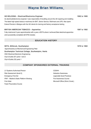 Wayne Brian Williams
GD BOLOGNA – Electrical/Electronics Engineer 1992 to 1995
As electrical/electronics engineer I was responsible of travelling around the UK repairing and installing
The latest high speed tobacco machinery for BAT, Senior Service, Rothmans and JPS. Also spent
Extend Periods in Bologna with the UK clients for training and factory acceptance testing
BRITISH AMERICAN TOBACCO – Apprentice 1987 to 1992
Fully indentured 5 year apprenticeship with a year a SETA where I achieved Best electrical apprentice
and successfully completed all EITB modules
EDUCATION HISTORY
SETA, Millbrook, Southampton 1978 to 1982
Apprenticeship as Mechanical Engineering Fitter
Southampton Technical College, Southampton, Hants
ONC Electrical Electronic Engineering
City & Guilds 201 parts 1 and 2
City & Guilds 232 parts 1
COMPANY SPONSORED EXTERNAL TRAINING
LV Systems Authorised Person COSHH
Risk Assessment (level 2) Asbestos Awareness
Emergency First Aid Legionella Good Practices
IPAF – Mobile & Static Platform Working Fire Awareness Course
First Aider Microsoft Office (Word, Excel,)
Festo Pneumatics Course
 