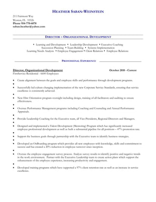 HEATHER SABAN-WEINSTEIN
211 Fairmont Way
Weston, FL 33326
Phone 954-770-6070
saban.heather@yahoo.com
DIRECTOR – ORGANIZATIONAL DEVELOPMENT
 Learning and Development  Leadership Development  Executive Coaching
Succession Planning  Team Building  Systems Implementation
Learning Needs Analysis  Employee Engagement  Client Relations  Employee Relations
__________________________________________________________________________________________
Director, Organizational Development October 2010 - Current
FirstService Residential - 6600 Employees
• Create alignment between the goals and employee skills and performance through development programs.
•
• Successfully led culture changing implementation of the new Corporate Service Standards, ensuring that service
excellence is consistently achieved.
•
• New Hire Orientation program oversight including design, training of all facilitators and auditing to ensure
effectiveness.
•
• Oversee Performance Management programs including Coaching and Counseling and Annual Performance
Appraisals.
•
• Provide Leadership Coaching for the Executive team, all Vice-Presidents, Regional Directors and Managers.
•
• Designed and implemented a Talent Development (Mentoring) Program which has significantly increased
employee professional development as well as built a substantial pipeline for all positions – 47% promotion rate.
•
• Support the business goals through partnership with the Executive team to identify business strategies.
•
• Developed an OnBoarding program which provides all new employees with knowledge, skills and commitment to
success and has created a 20% reduction in employee turnover since inception.
•
• Oversee the employee engagement survey process. Analyze survey results to identify positive and negative trends
in the work environment. Partner with the Executive Leadership team to create action plans which support the
enhancement of the employee experience, increasing productivity and engagement.
•
• Developed training programs which have supported a 97% client retention rate as well as an increase in service
excellence.
PROFESSIONAL EXPERIENCE
 