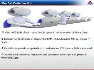 Our Call Center Vertical
 Over 4000 Sq Ft of own set up for Call center in prime location of Ahmedabad
 Capability of Tailor made deployment of CRMs and Automated MIS by Inhouse IT
Team.
 Capability to provide integrated end to end solution (Call center + Field operations)
 Trained and Experienced manpower well conversant with English, Gujarati and
Hindi languages.
 