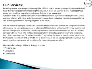 Our Services:
Providing service to any organization might be difficult task to any vendor organization as client will
have their own expectation in receiving the services, if client ask us what is your sweet spot? We
would say recruiting; payroll processing and Training is our sweet spot.
Whatever niche may be the task we understand that with our experience in today business space,
with our relation with client and minimize work to our client, mitigating risk in the process / hiring
and providing world class training programs is our MOTO.
We are intellectual people, understand the client expectations and process the things with business
ethics, since we have got experience in all areas of HR solutions, will constantly review our internal
process to improvise it according to industry standards so that our clients will get best of the best
services with our Team who will take the responsibility of the task professionally and personally.
Our clients have been our "Brand Ambassadors", spreading the word of mouth on our passion for
training and consultancy and commitment to excellence, as we are young organization with 20 man
years’ experience we would ask our clients for chance to prove ourselves.
Our searches always follow a 3 steps process.
• Preparation
• Execution
• Conclusion
 