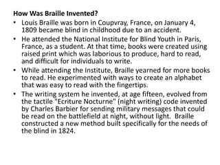 How Was Braille Invented?
• Louis Braille was born in Coupvray, France, on January 4,
1809 became blind in childhood due to an accident.
• He attended the National Institute for Blind Youth in Paris,
France, as a student. At that time, books were created using
raised print which was laborious to produce, hard to read,
and difficult for individuals to write.
• While attending the Institute, Braille yearned for more books
to read. He experimented with ways to create an alphabet
that was easy to read with the fingertips.
• The writing system he invented, at age fifteen, evolved from
the tactile "Ecriture Nocturne" (night writing) code invented
by Charles Barbier for sending military messages that could
be read on the battlefield at night, without light. Braille
constructed a new method built specifically for the needs of
the blind in 1824.
 