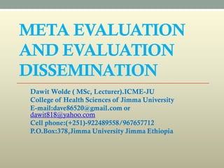 META EVALUATION
AND EVALUATION
DISSEMINATION
Dawit Wolde ( MSc, Lecturer).ICME-JU
College of Health Sciences of Jimma University
E-mail:dave86520@gmail.com or
dawit818@yahoo.com
Cell phone:(+251)-922489558/967657712
P.O.Box:378,Jimma University Jimma Ethiopia
 
