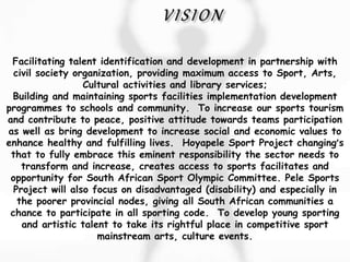 Facilitating talent identification and development in partnership with
civil society organization, providing maximum access to Sport, Arts,
Cultural activities and library services;
Building and maintaining sports facilities implementation development
programmes to schools and community. To increase our sports tourism
and contribute to peace, positive attitude towards teams participation
as well as bring development to increase social and economic values to
enhance healthy and fulfilling lives. Hoyapele Sport Project changing’s
that to fully embrace this eminent responsibility the sector needs to
transform and increase, creates access to sports facilitates and
opportunity for South African Sport Olympic Committee. Pele Sports
Project will also focus on disadvantaged (disability) and especially in
the poorer provincial nodes, giving all South African communities a
chance to participate in all sporting code. To develop young sporting
and artistic talent to take its rightful place in competitive sport
mainstream arts, culture events.
 