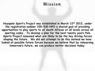 Hoyapele Sport’s Project was established in March 12th 2012, under
the registration number 100-530 NPO a shared goal of providing
opportunities to play sports to all South African at all levels across all
sporting codes. To develop a plan for the next twenty years Pele
Sports Project assessed what are likely to be the key driving forces
shaping the future. We did not attempt to do this instead we have
looked at possible future forces because we believe that by rehearsing
tomorrow’s future, we can produce better decisions today.
 